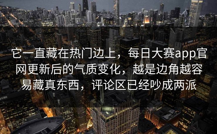 它一直藏在热门边上，每日大赛app官网更新后的气质变化，越是边角越容易藏真东西，评论区已经吵成两派
