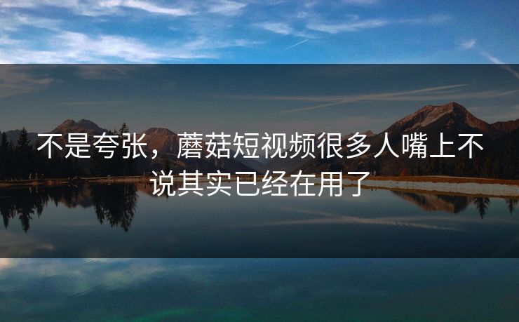 不是夸张，蘑菇短视频很多人嘴上不说其实已经在用了