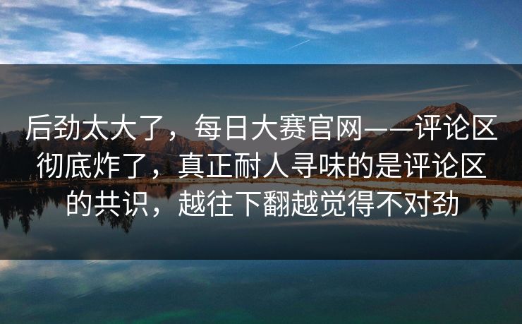 后劲太大了，每日大赛官网——评论区彻底炸了，真正耐人寻味的是评论区的共识，越往下翻越觉得不对劲