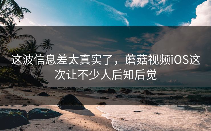 这波信息差太真实了，蘑菇视频iOS这次让不少人后知后觉