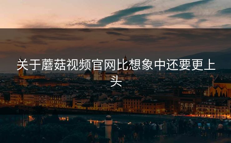 关于蘑菇视频官网比想象中还要更上头