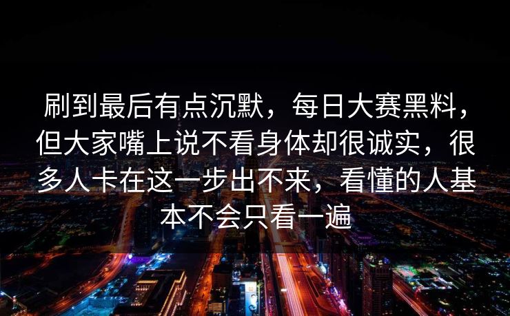刷到最后有点沉默，每日大赛黑料，但大家嘴上说不看身体却很诚实，很多人卡在这一步出不来，看懂的人基本不会只看一遍
