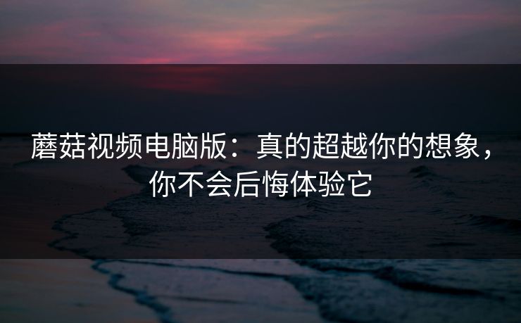 蘑菇视频电脑版：真的超越你的想象，你不会后悔体验它