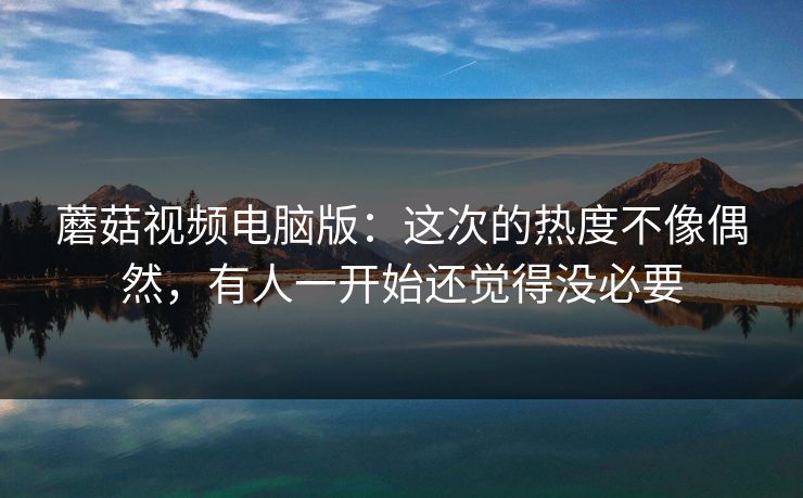 蘑菇视频电脑版：这次的热度不像偶然，有人一开始还觉得没必要