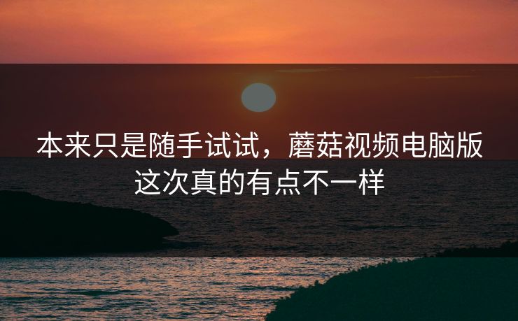 本来只是随手试试，蘑菇视频电脑版这次真的有点不一样