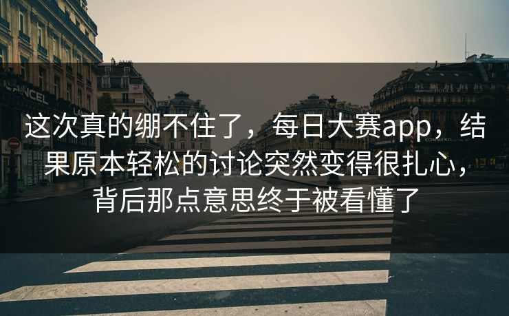 这次真的绷不住了，每日大赛app，结果原本轻松的讨论突然变得很扎心，背后那点意思终于被看懂了