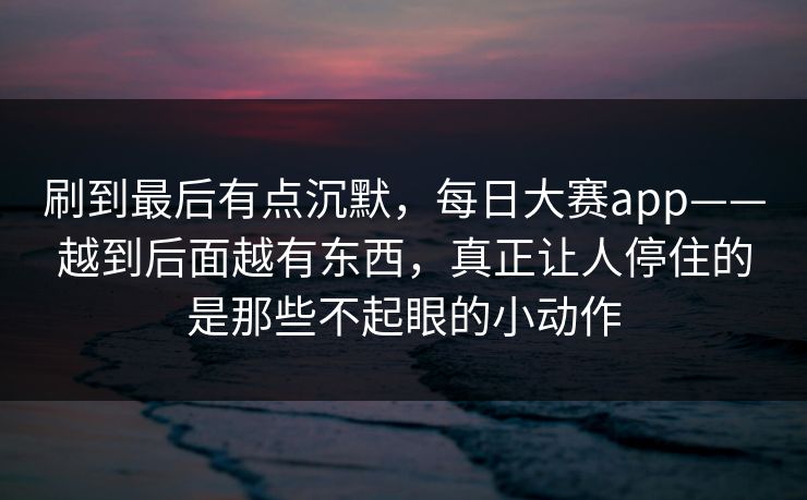 刷到最后有点沉默，每日大赛app——越到后面越有东西，真正让人停住的是那些不起眼的小动作