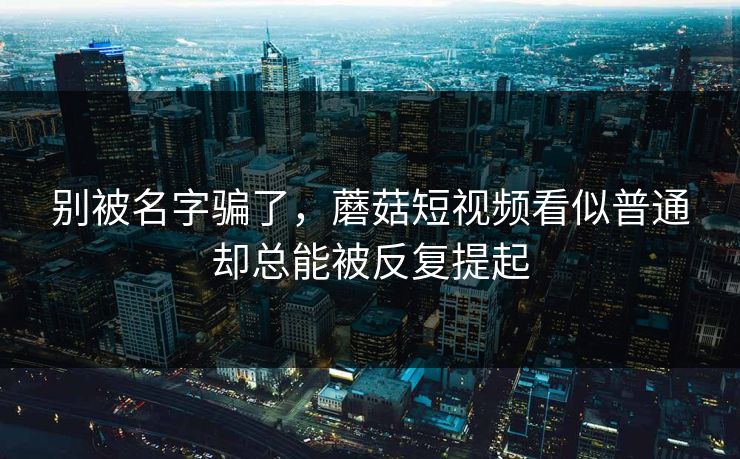 别被名字骗了，蘑菇短视频看似普通却总能被反复提起