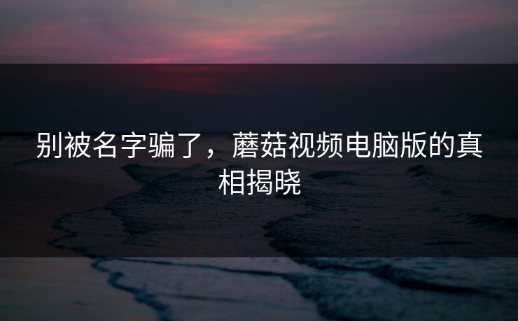 别被名字骗了，蘑菇视频电脑版的真相揭晓