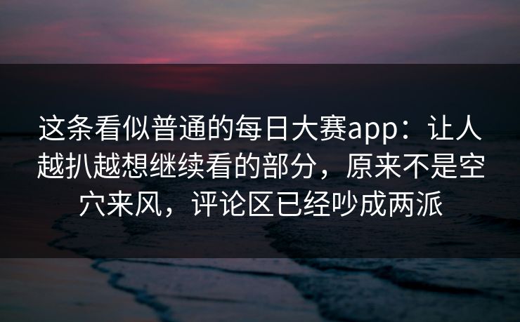 这条看似普通的每日大赛app：让人越扒越想继续看的部分，原来不是空穴来风，评论区已经吵成两派
