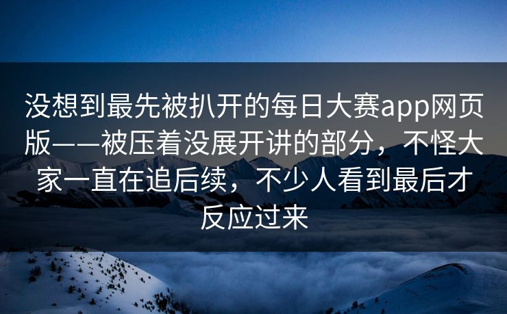 没想到最先被扒开的每日大赛app网页版——被压着没展开讲的部分，不怪大家一直在追后续，不少人看到最后才反应过来