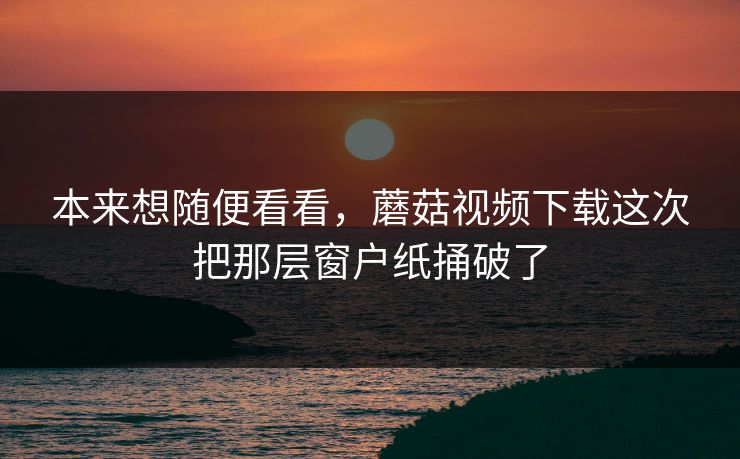 本来想随便看看,蘑菇视频下载这次把那层窗户纸捅破了 本来想随便看看,蘑菇视频下载这次把那层窗户纸捅破了